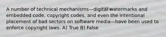 A number of technical mechanisms—digital watermarks and embedded code, copyright codes, and even the intentional placement of bad sectors on software media—have been used to enforce copyright laws. A) True B) False