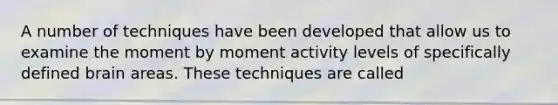 A number of techniques have been developed that allow us to examine the moment by moment activity levels of specifically defined brain areas. These techniques are called