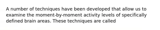 A number of techniques have been developed that allow us to examine the moment-by-moment activity levels of specifically defined brain areas. These techniques are called