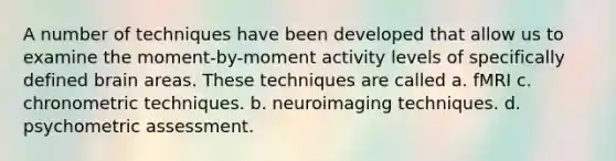 A number of techniques have been developed that allow us to examine the moment-by-moment activity levels of specifically defined brain areas. These techniques are called a. fMRI c. chronometric techniques. b. neuroimaging techniques. d. psychometric assessment.