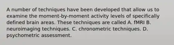 A number of techniques have been developed that allow us to examine the moment-by-moment activity levels of specifically defined brain areas. These techniques are called A. fMRI B. neuroimaging techniques. C. chronometric techniques. D. psychometric assessment.