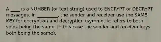 A ____ is a NUMBER (or text string) used to ENCRYPT or DECRYPT messages. In _________, the sender and receiver use the SAME KEY for encryption and decryption (symmetric refers to both sides being the same, in this case the sender and receiver keys both being the same).