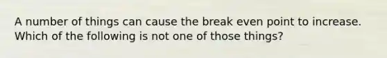 A number of things can cause the break even point to increase. Which of the following is not one of those things?