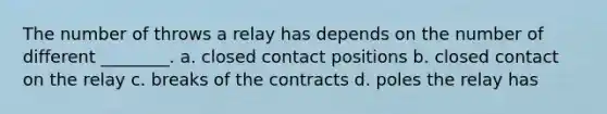 The number of throws a relay has depends on the number of different ________. a. closed contact positions b. closed contact on the relay c. breaks of the contracts d. poles the relay has