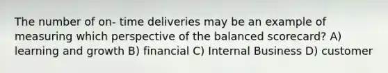 The number of on- time deliveries may be an example of measuring which perspective of the balanced scorecard? A) learning and growth B) financial C) Internal Business D) customer