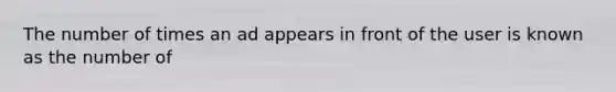 The number of times an ad appears in front of the user is known as the number of