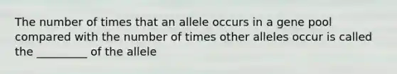 The number of times that an allele occurs in a gene pool compared with the number of times other alleles occur is called the _________ of the allele