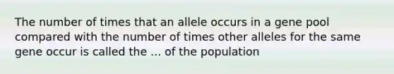 The number of times that an allele occurs in a gene pool compared with the number of times other alleles for the same gene occur is called the ... of the population