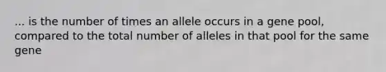 ... is the number of times an allele occurs in a gene pool, compared to the total number of alleles in that pool for the same gene