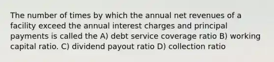 The number of times by which the annual net revenues of a facility exceed the annual interest charges and principal payments is called the A) debt service coverage ratio B) working capital ratio. C) dividend payout ratio D) collection ratio