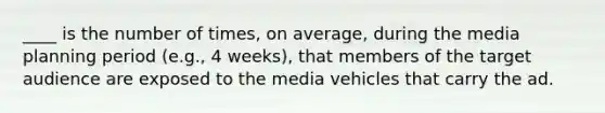 ____ is the number of times, on average, during the media planning period (e.g., 4 weeks), that members of the target audience are exposed to the media vehicles that carry the ad.