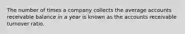 The number of times a company collects the average accounts receivable balance in a year is known as the accounts receivable turnover ratio.