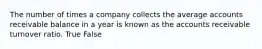 The number of times a company collects the average accounts receivable balance in a year is known as the accounts receivable turnover ratio. True False