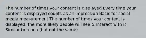 The number of times your content is displayed Every time your content is displayed counts as an impression Basic for social media measurement The number of times your content is displayed, the more likely people will see & interact with it Similar to reach (but not the same)