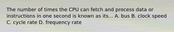 The number of times the CPU can fetch and process data or instructions in one second is known as its... A. bus B. clock speed C. cycle rate D. frequency rate