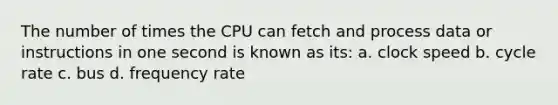 The number of times the CPU can fetch and process data or instructions in one second is known as its: a. clock speed b. cycle rate c. bus d. frequency rate