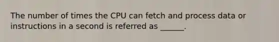 The number of times the CPU can fetch and process data or instructions in a second is referred as ______.