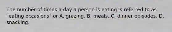 The number of times a day a person is eating is referred to as "eating occasions" or A. grazing. B. meals. C. dinner episodes. D. snacking.