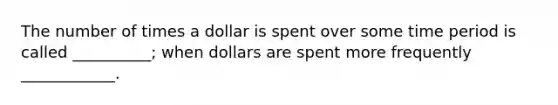 The number of times a dollar is spent over some time period is called __________; when dollars are spent more frequently ____________.