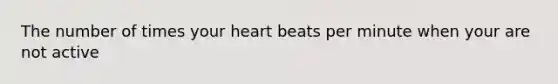 The number of times your heart beats per minute when your are not active