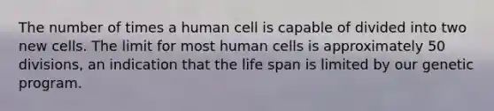 The number of times a human cell is capable of divided into two new cells. The limit for most human cells is approximately 50 divisions, an indication that the life span is limited by our genetic program.