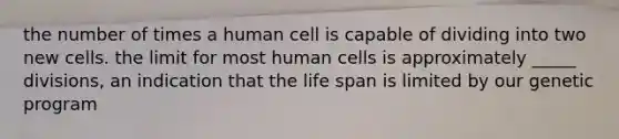 the number of times a human cell is capable of dividing into two new cells. the limit for most human cells is approximately _____ divisions, an indication that the life span is limited by our genetic program