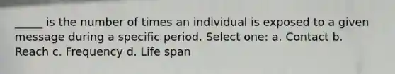 _____ is the number of times an individual is exposed to a given message during a specific period. Select one: a. Contact b. Reach c. Frequency d. Life span