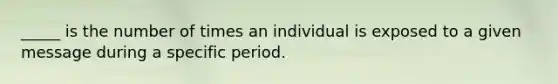 _____ is the number of times an individual is exposed to a given message during a specific period.