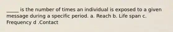 _____ is the number of times an individual is exposed to a given message during a specific period. a. Reach b. Life span c. Frequency d .Contact