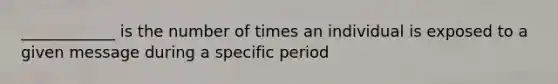 ____________ is the number of times an individual is exposed to a given message during a specific period