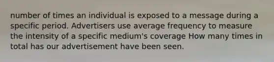 number of times an individual is exposed to a message during a specific period. Advertisers use average frequency to measure the intensity of a specific medium's coverage How many times in total has our advertisement have been seen.