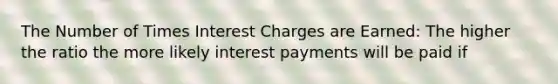 The Number of Times Interest Charges are Earned: The higher the ratio the more likely interest payments will be paid if