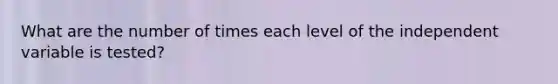 What are the number of times each level of the independent variable is tested?