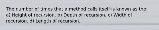 The number of times that a method calls itself is known as the: a) Height of recursion. b) Depth of recursion. c) Width of recursion. d) Length of recursion.