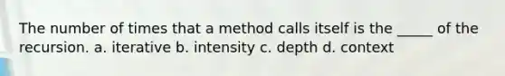 The number of times that a method calls itself is the _____ of the recursion. a. iterative b. intensity c. depth d. context