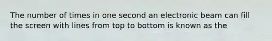 The number of times in one second an electronic beam can fill the screen with lines from top to bottom is known as the