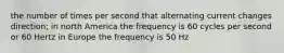 the number of times per second that alternating current changes direction; in north America the frequency is 60 cycles per second or 60 Hertz in Europe the frequency is 50 Hz