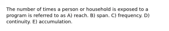 The number of times a person or household is exposed to a program is referred to as A) reach. B) span. C) frequency. D) continuity. E) accumulation.