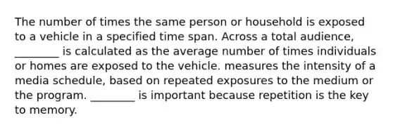 The number of times the same person or household is exposed to a vehicle in a specified time span. Across a total audience, ________ is calculated as the average number of times individuals or homes are exposed to the vehicle. measures the intensity of a media schedule, based on repeated exposures to the medium or the program. ________ is important because repetition is the key to memory.