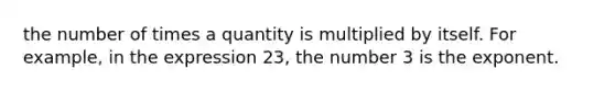 the number of times a quantity is multiplied by itself. For example, in the expression 23, the number 3 is the exponent.