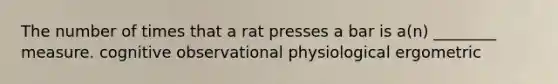 The number of times that a rat presses a bar is a(n) ________ measure. cognitive observational physiological ergometric