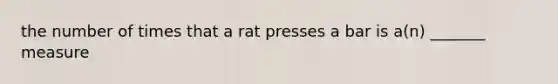 the number of times that a rat presses a bar is a(n) _______ measure