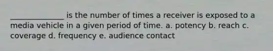 ______________ is the number of times a receiver is exposed to a media vehicle in a given period of time. a. potency b. reach c. coverage d. frequency e. audience contact