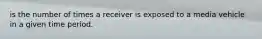 is the number of times a receiver is exposed to a media vehicle in a given time period.