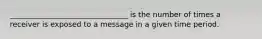 ________________________________ is the number of times a receiver is exposed to a message in a given time period.