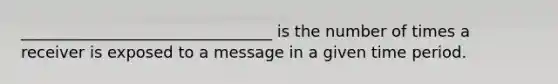 ________________________________ is the number of times a receiver is exposed to a message in a given time period.