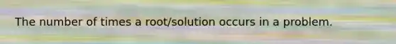 The number of times a root/solution occurs in a problem.