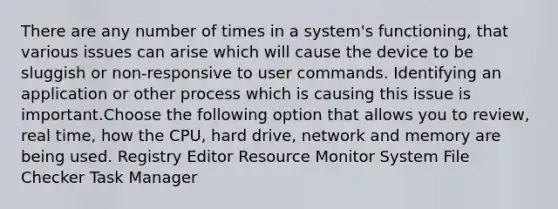 There are any number of times in a system's functioning, that various issues can arise which will cause the device to be sluggish or non-responsive to user commands. Identifying an application or other process which is causing this issue is important.Choose the following option that allows you to review, real time, how the CPU, hard drive, network and memory are being used. Registry Editor Resource Monitor System File Checker Task Manager