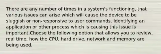 There are any number of times in a system's functioning, that various issues can arise which will cause the device to be sluggish or non-responsive to user commands. Identifying an application or other process which is causing this issue is important.Choose the following option that allows you to review, real time, how the CPU, hard drive, network and memory are being used.