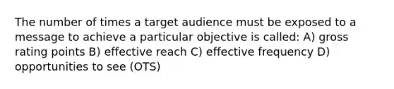 The number of times a target audience must be exposed to a message to achieve a particular objective is called: A) gross rating points B) effective reach C) effective frequency D) opportunities to see (OTS)